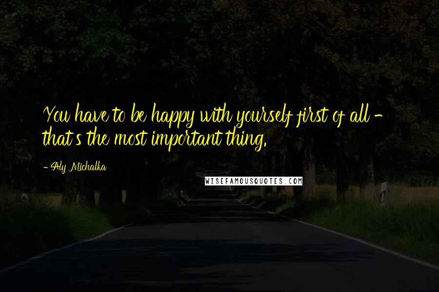 Aly Michalka Quotes: You have to be happy with yourself first of all - that's the most important thing.