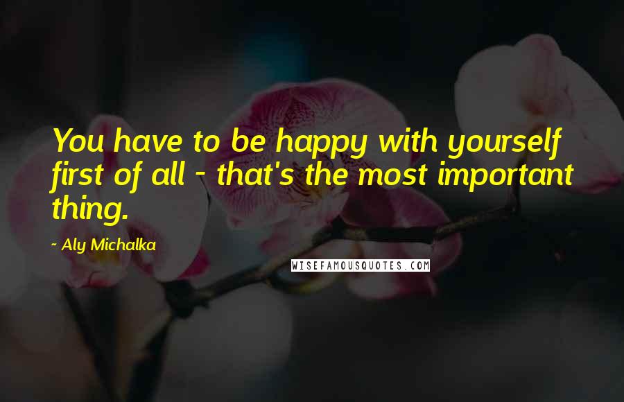 Aly Michalka Quotes: You have to be happy with yourself first of all - that's the most important thing.