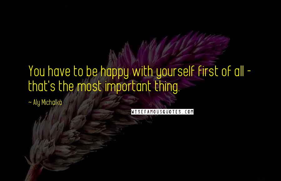 Aly Michalka Quotes: You have to be happy with yourself first of all - that's the most important thing.