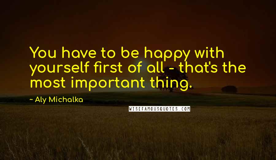 Aly Michalka Quotes: You have to be happy with yourself first of all - that's the most important thing.