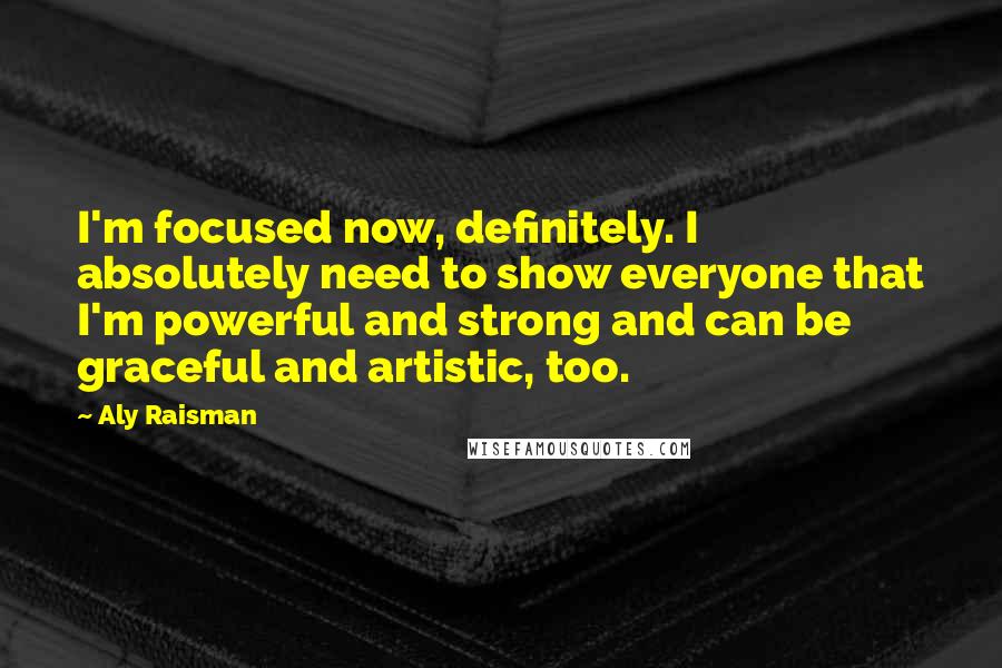 Aly Raisman Quotes: I'm focused now, definitely. I absolutely need to show everyone that I'm powerful and strong and can be graceful and artistic, too.