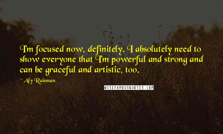 Aly Raisman Quotes: I'm focused now, definitely. I absolutely need to show everyone that I'm powerful and strong and can be graceful and artistic, too.