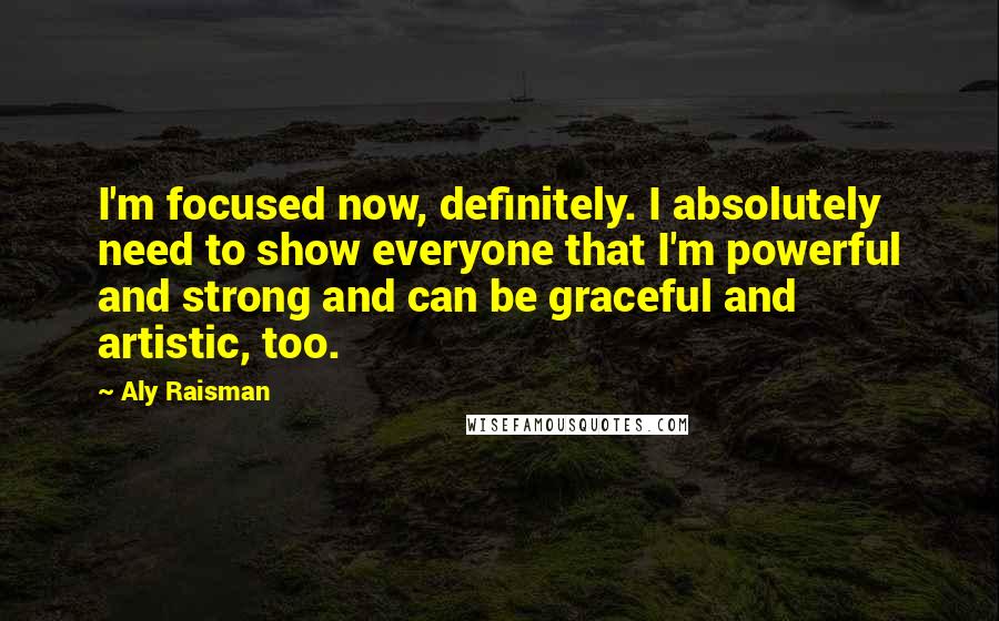 Aly Raisman Quotes: I'm focused now, definitely. I absolutely need to show everyone that I'm powerful and strong and can be graceful and artistic, too.