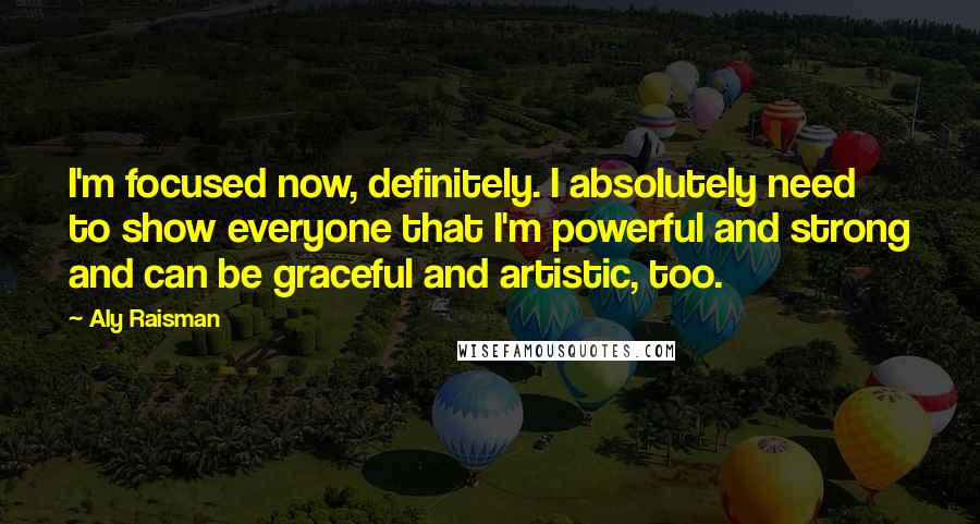 Aly Raisman Quotes: I'm focused now, definitely. I absolutely need to show everyone that I'm powerful and strong and can be graceful and artistic, too.