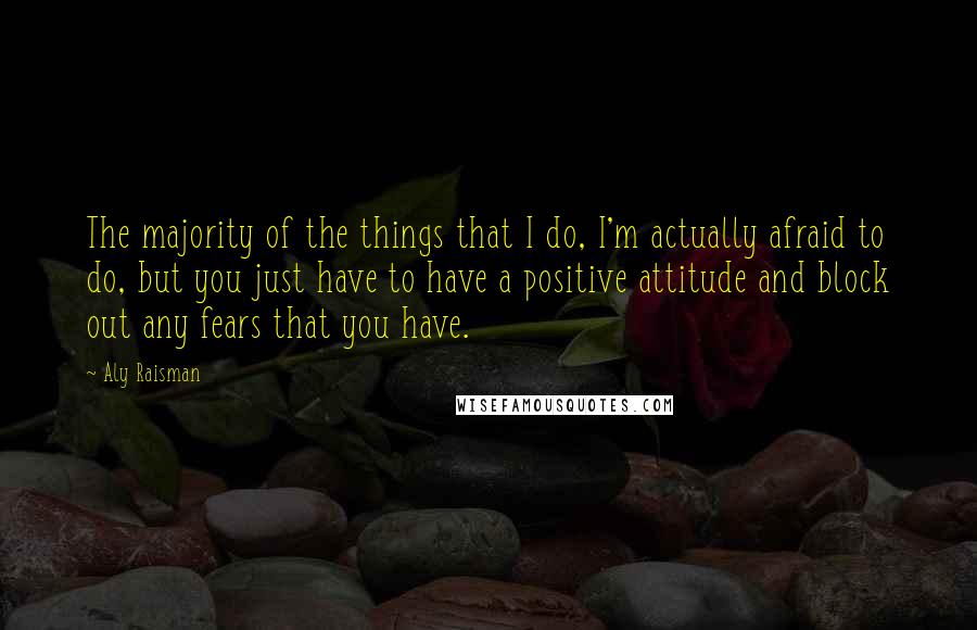 Aly Raisman Quotes: The majority of the things that I do, I'm actually afraid to do, but you just have to have a positive attitude and block out any fears that you have.