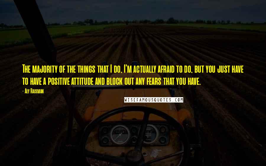 Aly Raisman Quotes: The majority of the things that I do, I'm actually afraid to do, but you just have to have a positive attitude and block out any fears that you have.