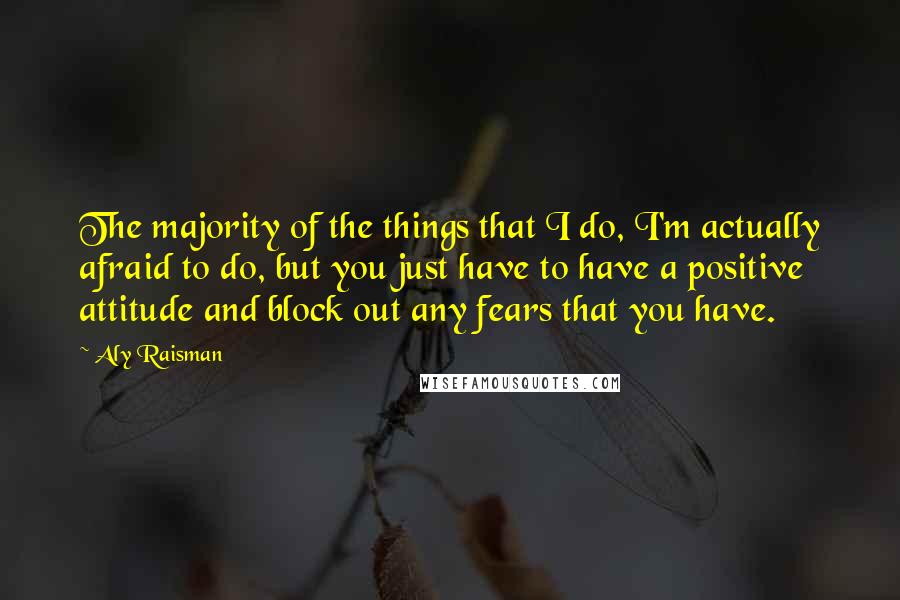 Aly Raisman Quotes: The majority of the things that I do, I'm actually afraid to do, but you just have to have a positive attitude and block out any fears that you have.