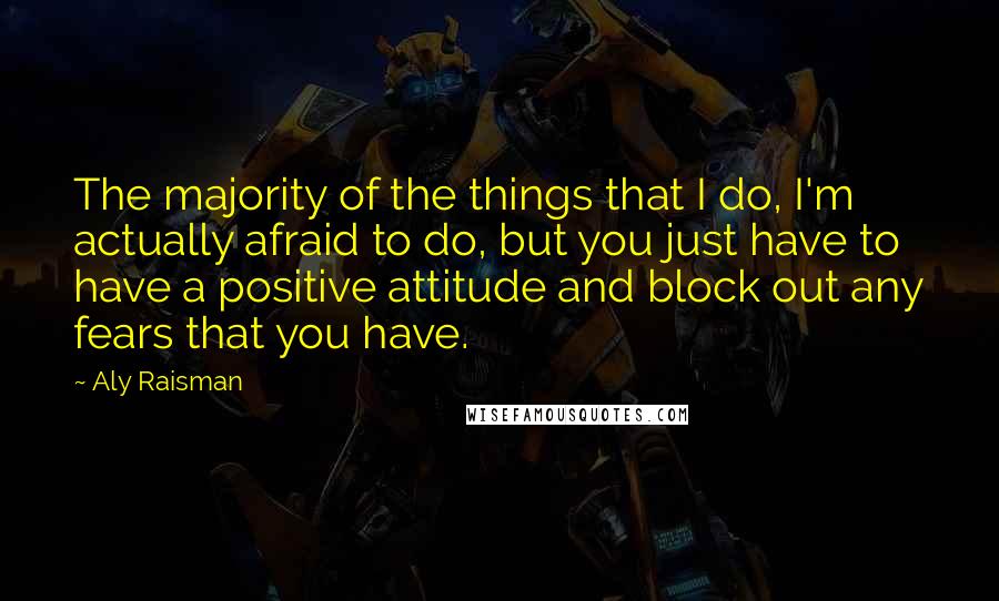 Aly Raisman Quotes: The majority of the things that I do, I'm actually afraid to do, but you just have to have a positive attitude and block out any fears that you have.