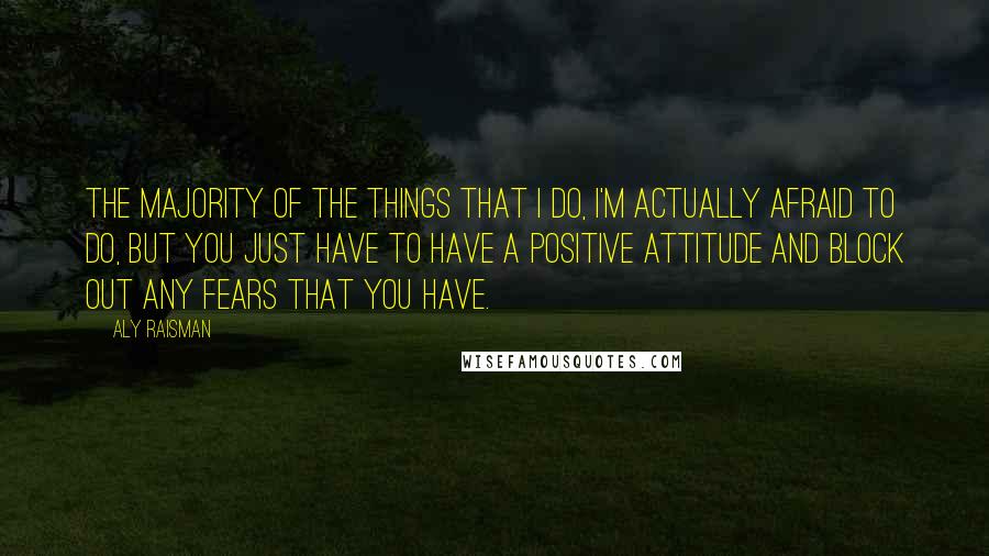 Aly Raisman Quotes: The majority of the things that I do, I'm actually afraid to do, but you just have to have a positive attitude and block out any fears that you have.