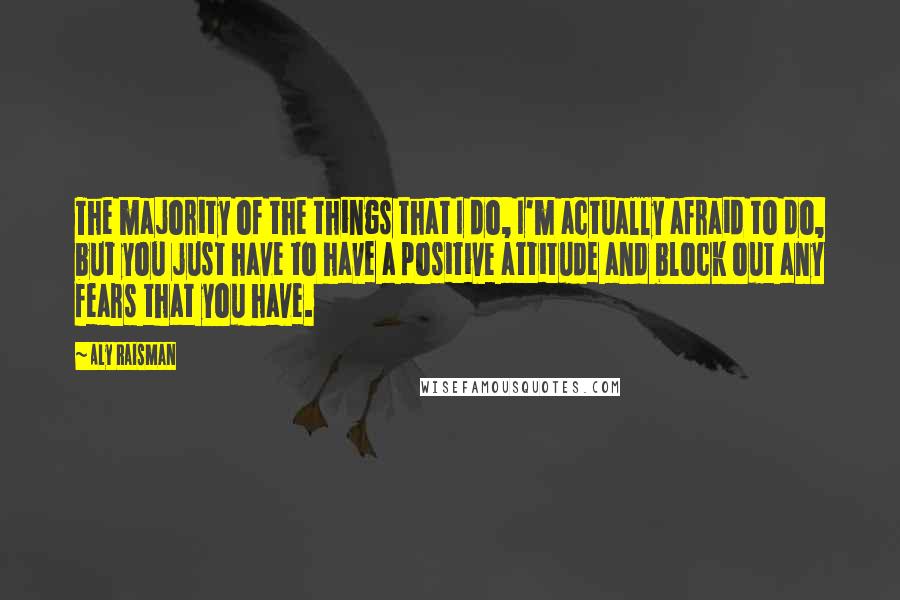 Aly Raisman Quotes: The majority of the things that I do, I'm actually afraid to do, but you just have to have a positive attitude and block out any fears that you have.