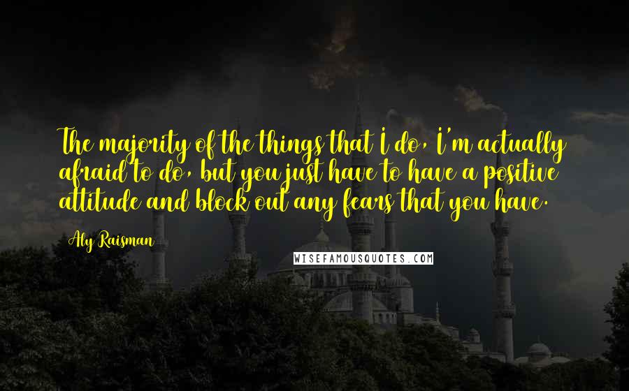 Aly Raisman Quotes: The majority of the things that I do, I'm actually afraid to do, but you just have to have a positive attitude and block out any fears that you have.