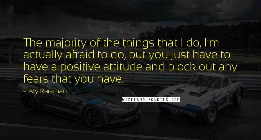 Aly Raisman Quotes: The majority of the things that I do, I'm actually afraid to do, but you just have to have a positive attitude and block out any fears that you have.