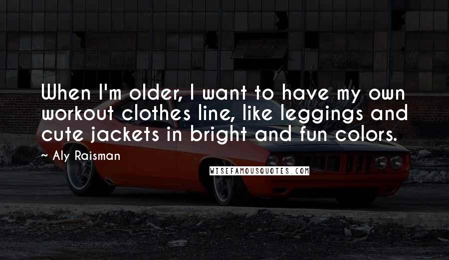 Aly Raisman Quotes: When I'm older, I want to have my own workout clothes line, like leggings and cute jackets in bright and fun colors.