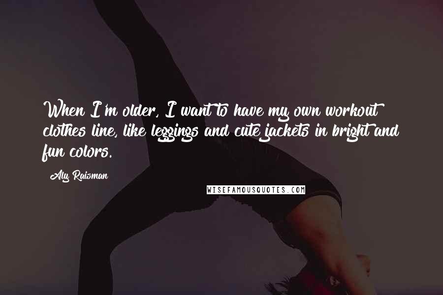 Aly Raisman Quotes: When I'm older, I want to have my own workout clothes line, like leggings and cute jackets in bright and fun colors.