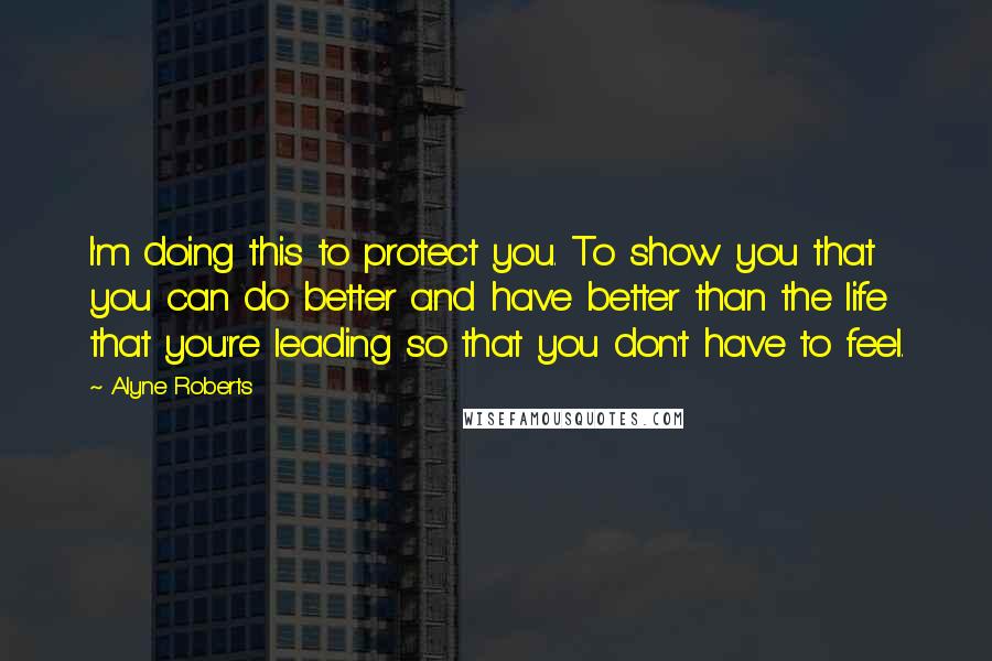 Alyne Roberts Quotes: I'm doing this to protect you. To show you that you can do better and have better than the life that you're leading so that you don't have to feel.