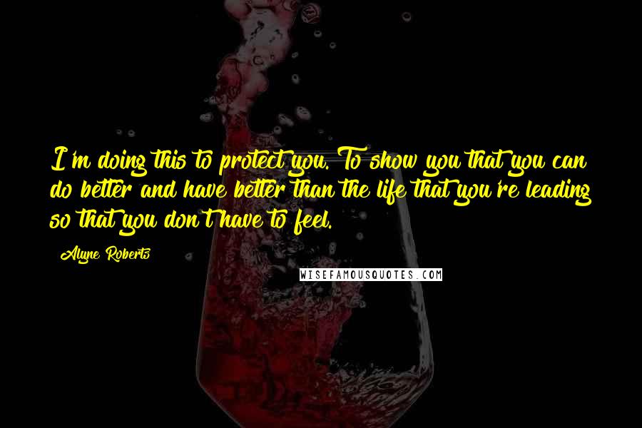 Alyne Roberts Quotes: I'm doing this to protect you. To show you that you can do better and have better than the life that you're leading so that you don't have to feel.