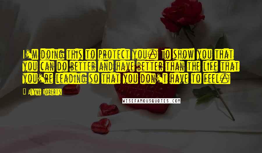 Alyne Roberts Quotes: I'm doing this to protect you. To show you that you can do better and have better than the life that you're leading so that you don't have to feel.