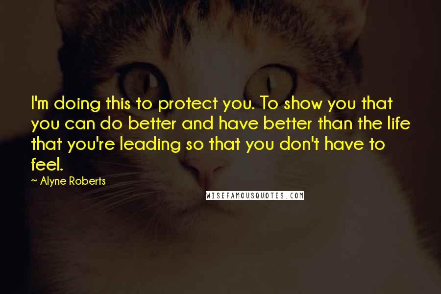 Alyne Roberts Quotes: I'm doing this to protect you. To show you that you can do better and have better than the life that you're leading so that you don't have to feel.