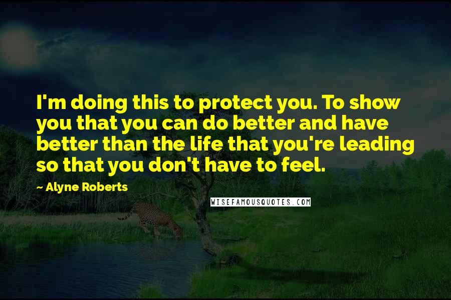 Alyne Roberts Quotes: I'm doing this to protect you. To show you that you can do better and have better than the life that you're leading so that you don't have to feel.