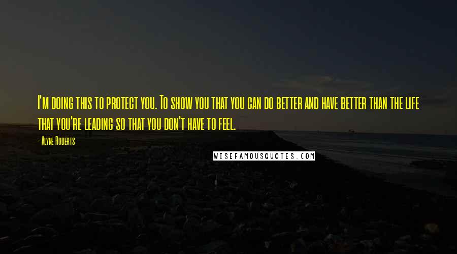 Alyne Roberts Quotes: I'm doing this to protect you. To show you that you can do better and have better than the life that you're leading so that you don't have to feel.