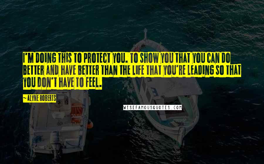 Alyne Roberts Quotes: I'm doing this to protect you. To show you that you can do better and have better than the life that you're leading so that you don't have to feel.
