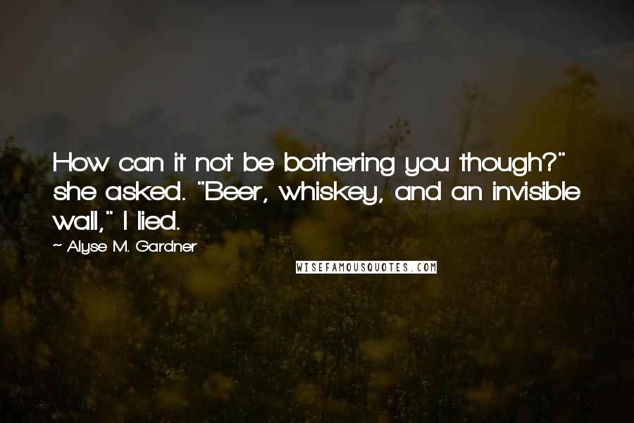 Alyse M. Gardner Quotes: How can it not be bothering you though?" she asked. "Beer, whiskey, and an invisible wall," I lied.