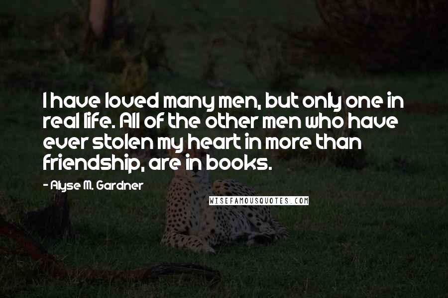 Alyse M. Gardner Quotes: I have loved many men, but only one in real life. All of the other men who have ever stolen my heart in more than friendship, are in books.