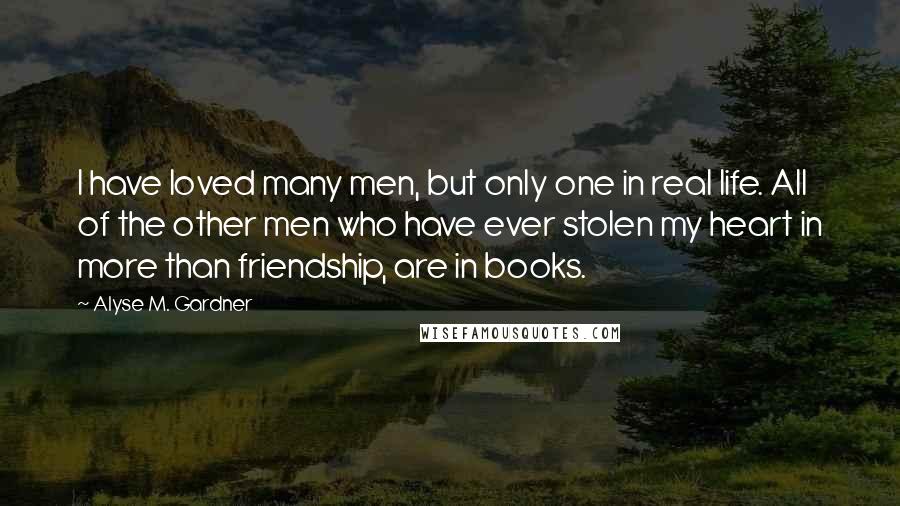 Alyse M. Gardner Quotes: I have loved many men, but only one in real life. All of the other men who have ever stolen my heart in more than friendship, are in books.