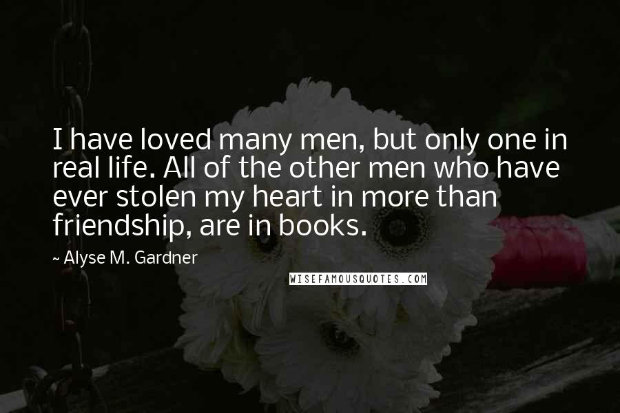 Alyse M. Gardner Quotes: I have loved many men, but only one in real life. All of the other men who have ever stolen my heart in more than friendship, are in books.