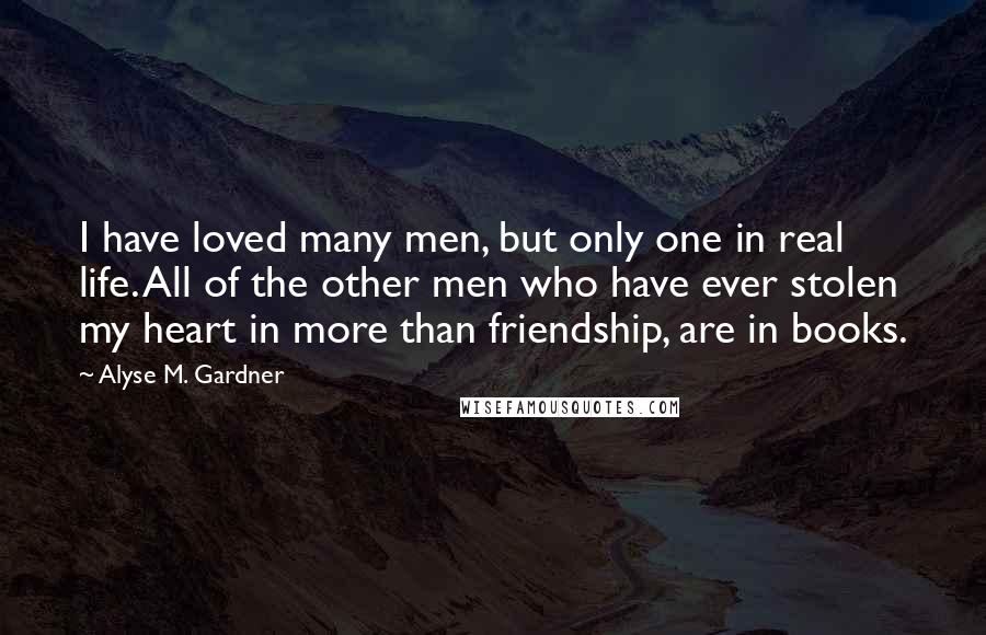 Alyse M. Gardner Quotes: I have loved many men, but only one in real life. All of the other men who have ever stolen my heart in more than friendship, are in books.