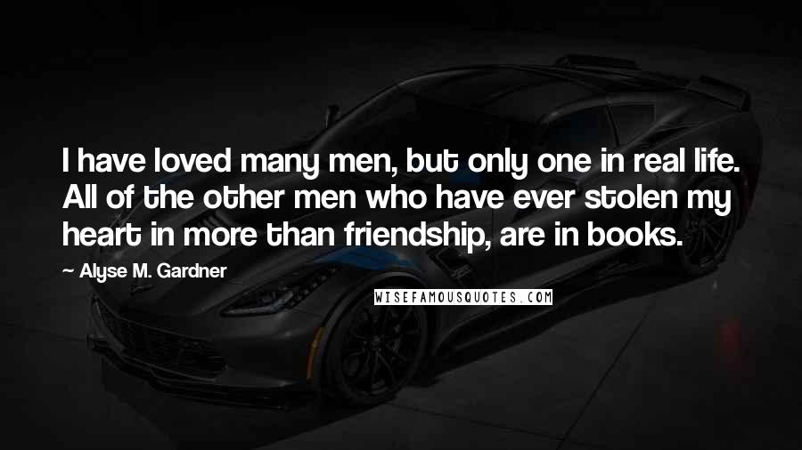 Alyse M. Gardner Quotes: I have loved many men, but only one in real life. All of the other men who have ever stolen my heart in more than friendship, are in books.