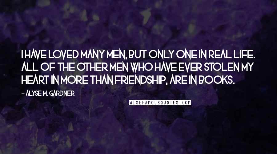 Alyse M. Gardner Quotes: I have loved many men, but only one in real life. All of the other men who have ever stolen my heart in more than friendship, are in books.