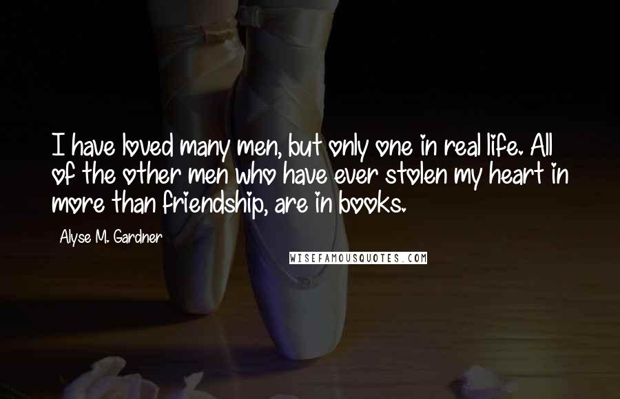 Alyse M. Gardner Quotes: I have loved many men, but only one in real life. All of the other men who have ever stolen my heart in more than friendship, are in books.