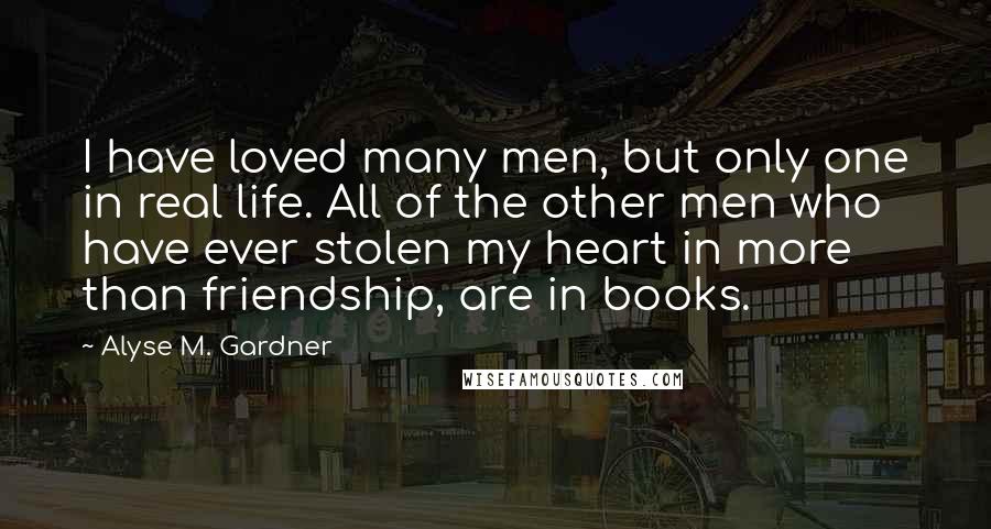 Alyse M. Gardner Quotes: I have loved many men, but only one in real life. All of the other men who have ever stolen my heart in more than friendship, are in books.
