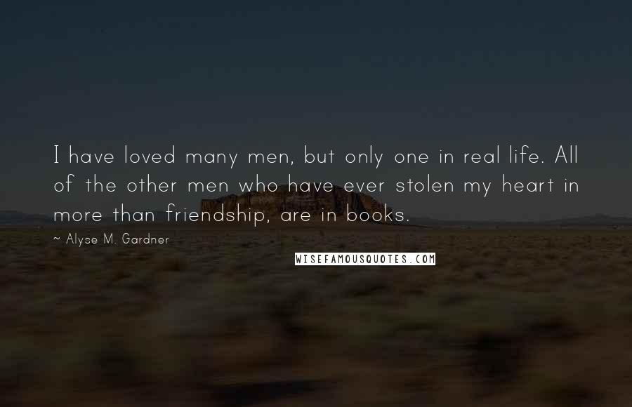 Alyse M. Gardner Quotes: I have loved many men, but only one in real life. All of the other men who have ever stolen my heart in more than friendship, are in books.