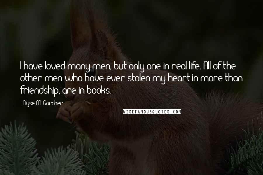 Alyse M. Gardner Quotes: I have loved many men, but only one in real life. All of the other men who have ever stolen my heart in more than friendship, are in books.