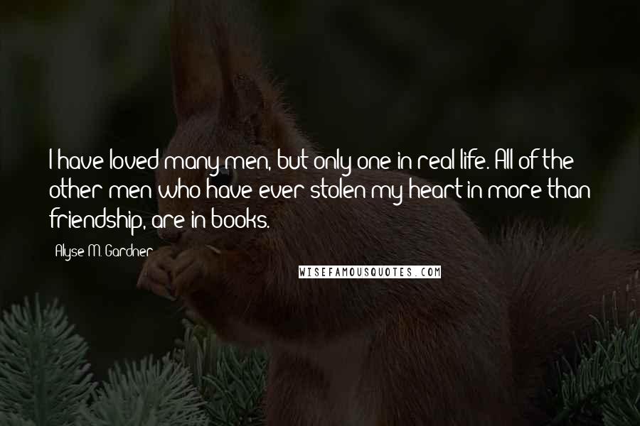 Alyse M. Gardner Quotes: I have loved many men, but only one in real life. All of the other men who have ever stolen my heart in more than friendship, are in books.