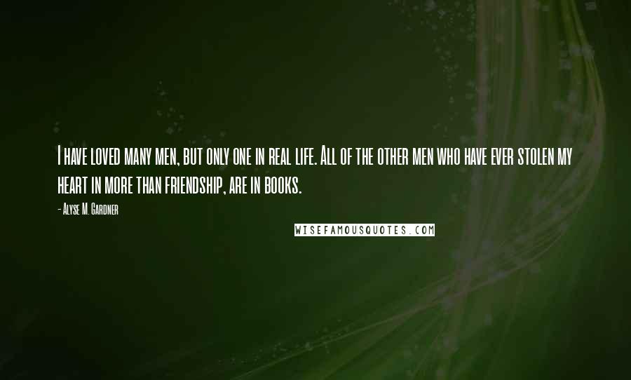 Alyse M. Gardner Quotes: I have loved many men, but only one in real life. All of the other men who have ever stolen my heart in more than friendship, are in books.