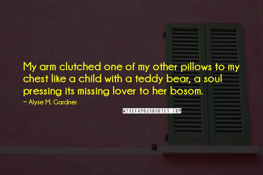 Alyse M. Gardner Quotes: My arm clutched one of my other pillows to my chest like a child with a teddy bear, a soul pressing its missing lover to her bosom.