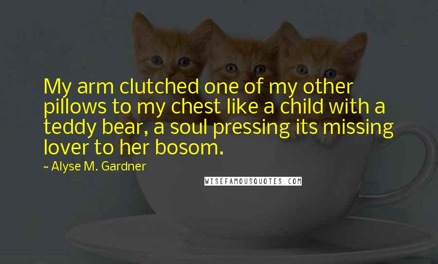 Alyse M. Gardner Quotes: My arm clutched one of my other pillows to my chest like a child with a teddy bear, a soul pressing its missing lover to her bosom.