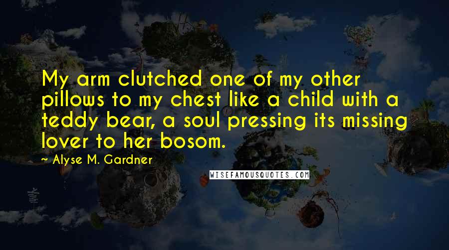 Alyse M. Gardner Quotes: My arm clutched one of my other pillows to my chest like a child with a teddy bear, a soul pressing its missing lover to her bosom.