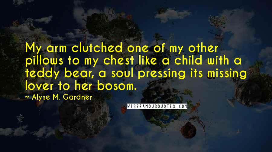 Alyse M. Gardner Quotes: My arm clutched one of my other pillows to my chest like a child with a teddy bear, a soul pressing its missing lover to her bosom.