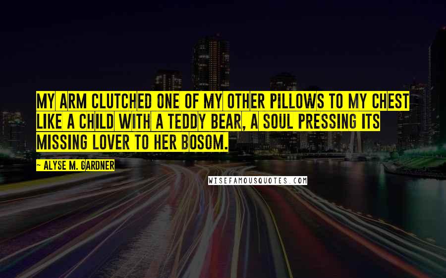 Alyse M. Gardner Quotes: My arm clutched one of my other pillows to my chest like a child with a teddy bear, a soul pressing its missing lover to her bosom.