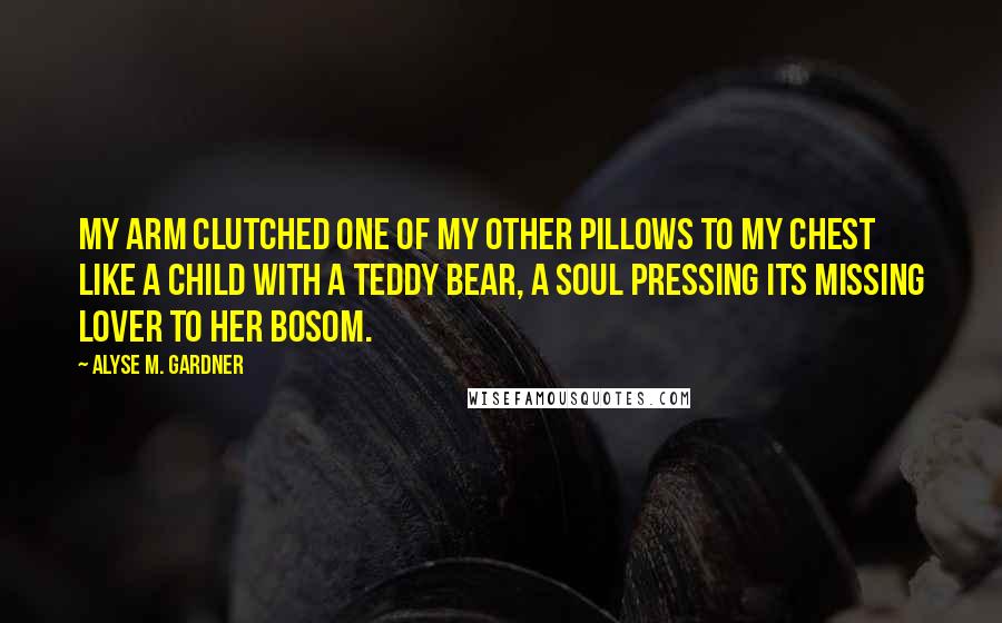 Alyse M. Gardner Quotes: My arm clutched one of my other pillows to my chest like a child with a teddy bear, a soul pressing its missing lover to her bosom.