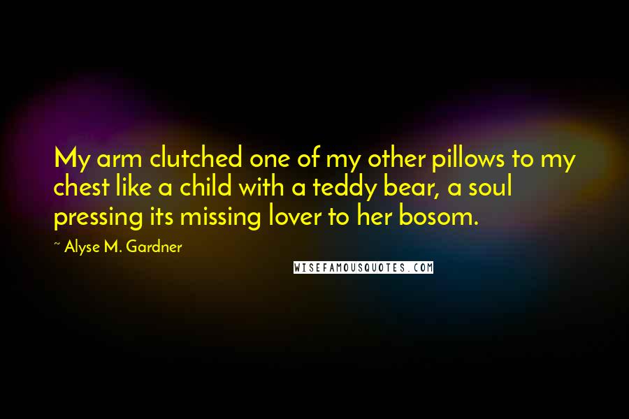 Alyse M. Gardner Quotes: My arm clutched one of my other pillows to my chest like a child with a teddy bear, a soul pressing its missing lover to her bosom.