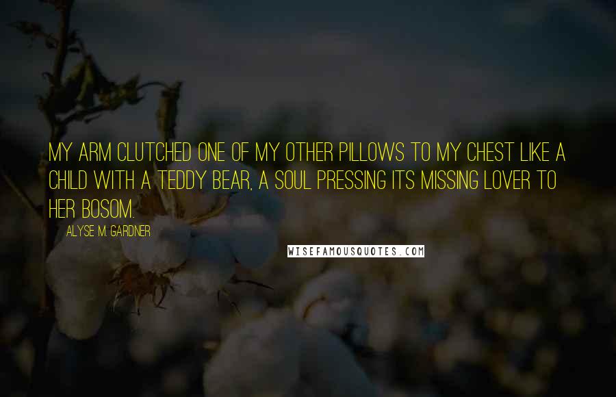 Alyse M. Gardner Quotes: My arm clutched one of my other pillows to my chest like a child with a teddy bear, a soul pressing its missing lover to her bosom.