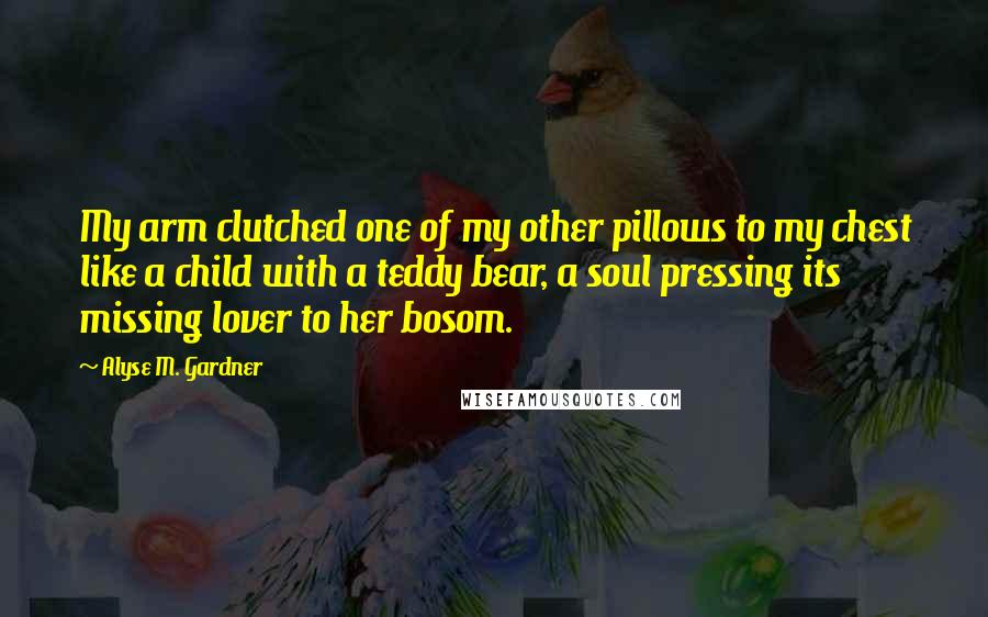 Alyse M. Gardner Quotes: My arm clutched one of my other pillows to my chest like a child with a teddy bear, a soul pressing its missing lover to her bosom.