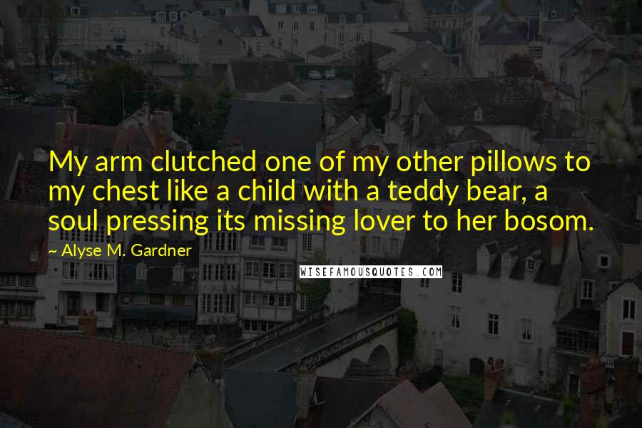 Alyse M. Gardner Quotes: My arm clutched one of my other pillows to my chest like a child with a teddy bear, a soul pressing its missing lover to her bosom.