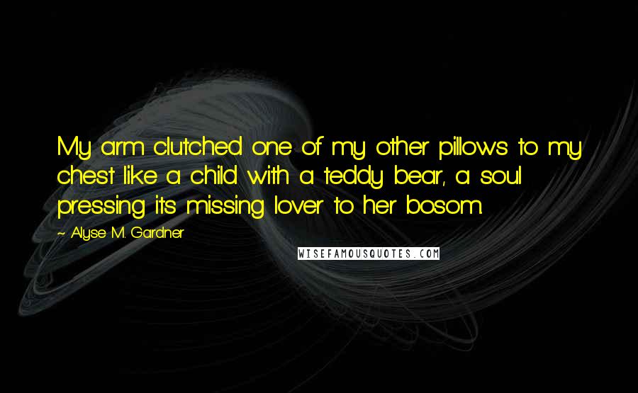 Alyse M. Gardner Quotes: My arm clutched one of my other pillows to my chest like a child with a teddy bear, a soul pressing its missing lover to her bosom.