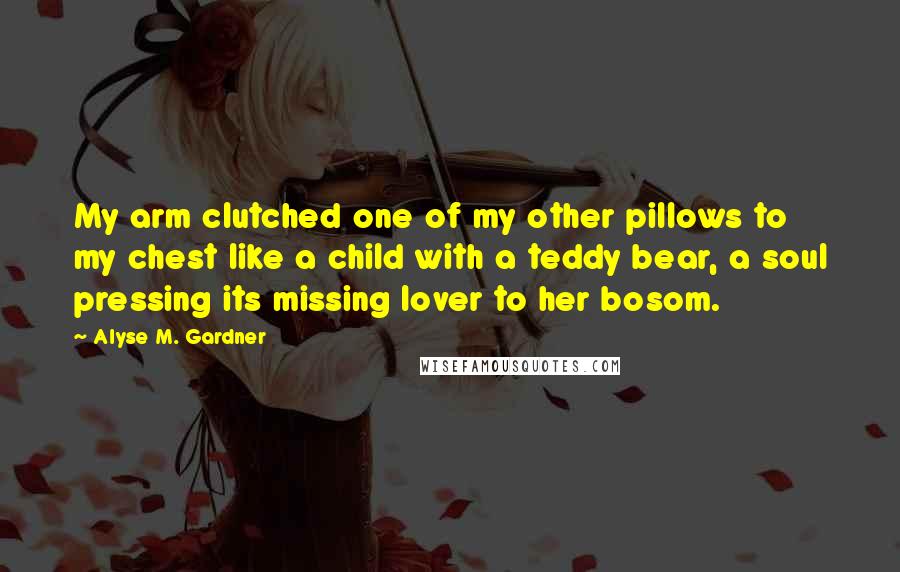 Alyse M. Gardner Quotes: My arm clutched one of my other pillows to my chest like a child with a teddy bear, a soul pressing its missing lover to her bosom.